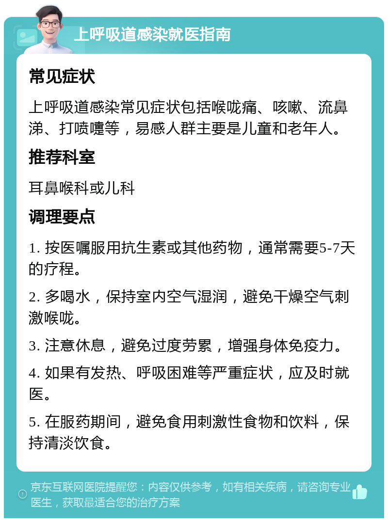 上呼吸道感染就医指南 常见症状 上呼吸道感染常见症状包括喉咙痛、咳嗽、流鼻涕、打喷嚏等，易感人群主要是儿童和老年人。 推荐科室 耳鼻喉科或儿科 调理要点 1. 按医嘱服用抗生素或其他药物，通常需要5-7天的疗程。 2. 多喝水，保持室内空气湿润，避免干燥空气刺激喉咙。 3. 注意休息，避免过度劳累，增强身体免疫力。 4. 如果有发热、呼吸困难等严重症状，应及时就医。 5. 在服药期间，避免食用刺激性食物和饮料，保持清淡饮食。