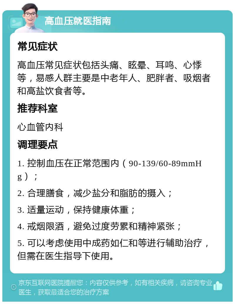 高血压就医指南 常见症状 高血压常见症状包括头痛、眩晕、耳鸣、心悸等，易感人群主要是中老年人、肥胖者、吸烟者和高盐饮食者等。 推荐科室 心血管内科 调理要点 1. 控制血压在正常范围内（90-139/60-89mmHg）； 2. 合理膳食，减少盐分和脂肪的摄入； 3. 适量运动，保持健康体重； 4. 戒烟限酒，避免过度劳累和精神紧张； 5. 可以考虑使用中成药如仁和等进行辅助治疗，但需在医生指导下使用。