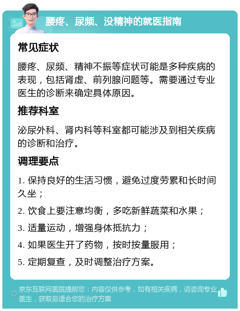 腰疼、尿频、没精神的就医指南 常见症状 腰疼、尿频、精神不振等症状可能是多种疾病的表现，包括肾虚、前列腺问题等。需要通过专业医生的诊断来确定具体原因。 推荐科室 泌尿外科、肾内科等科室都可能涉及到相关疾病的诊断和治疗。 调理要点 1. 保持良好的生活习惯，避免过度劳累和长时间久坐； 2. 饮食上要注意均衡，多吃新鲜蔬菜和水果； 3. 适量运动，增强身体抵抗力； 4. 如果医生开了药物，按时按量服用； 5. 定期复查，及时调整治疗方案。