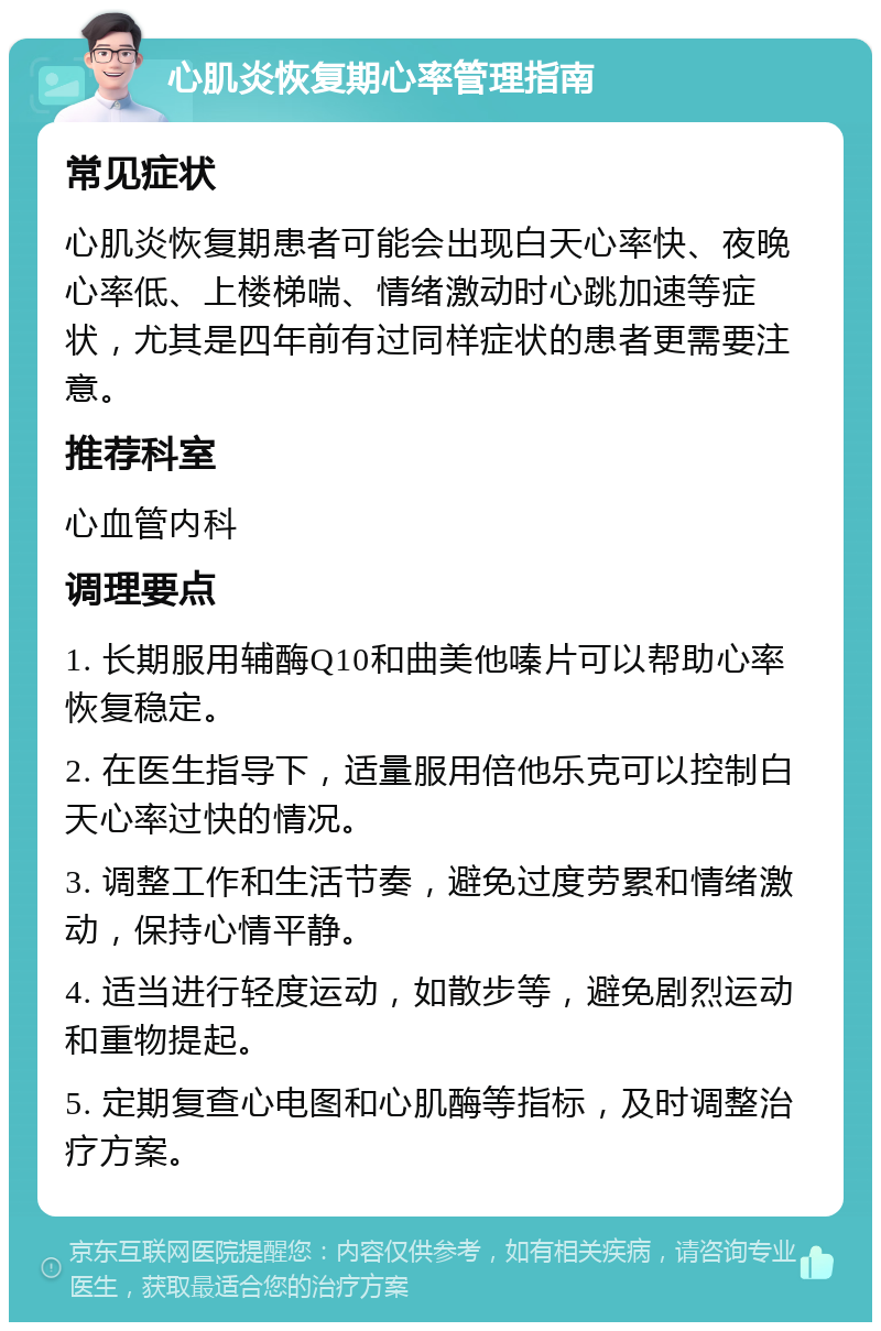 心肌炎恢复期心率管理指南 常见症状 心肌炎恢复期患者可能会出现白天心率快、夜晚心率低、上楼梯喘、情绪激动时心跳加速等症状，尤其是四年前有过同样症状的患者更需要注意。 推荐科室 心血管内科 调理要点 1. 长期服用辅酶Q10和曲美他嗪片可以帮助心率恢复稳定。 2. 在医生指导下，适量服用倍他乐克可以控制白天心率过快的情况。 3. 调整工作和生活节奏，避免过度劳累和情绪激动，保持心情平静。 4. 适当进行轻度运动，如散步等，避免剧烈运动和重物提起。 5. 定期复查心电图和心肌酶等指标，及时调整治疗方案。