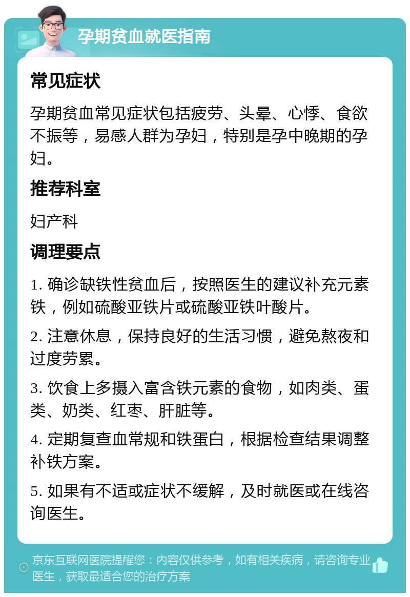 孕期贫血就医指南 常见症状 孕期贫血常见症状包括疲劳、头晕、心悸、食欲不振等，易感人群为孕妇，特别是孕中晚期的孕妇。 推荐科室 妇产科 调理要点 1. 确诊缺铁性贫血后，按照医生的建议补充元素铁，例如硫酸亚铁片或硫酸亚铁叶酸片。 2. 注意休息，保持良好的生活习惯，避免熬夜和过度劳累。 3. 饮食上多摄入富含铁元素的食物，如肉类、蛋类、奶类、红枣、肝脏等。 4. 定期复查血常规和铁蛋白，根据检查结果调整补铁方案。 5. 如果有不适或症状不缓解，及时就医或在线咨询医生。