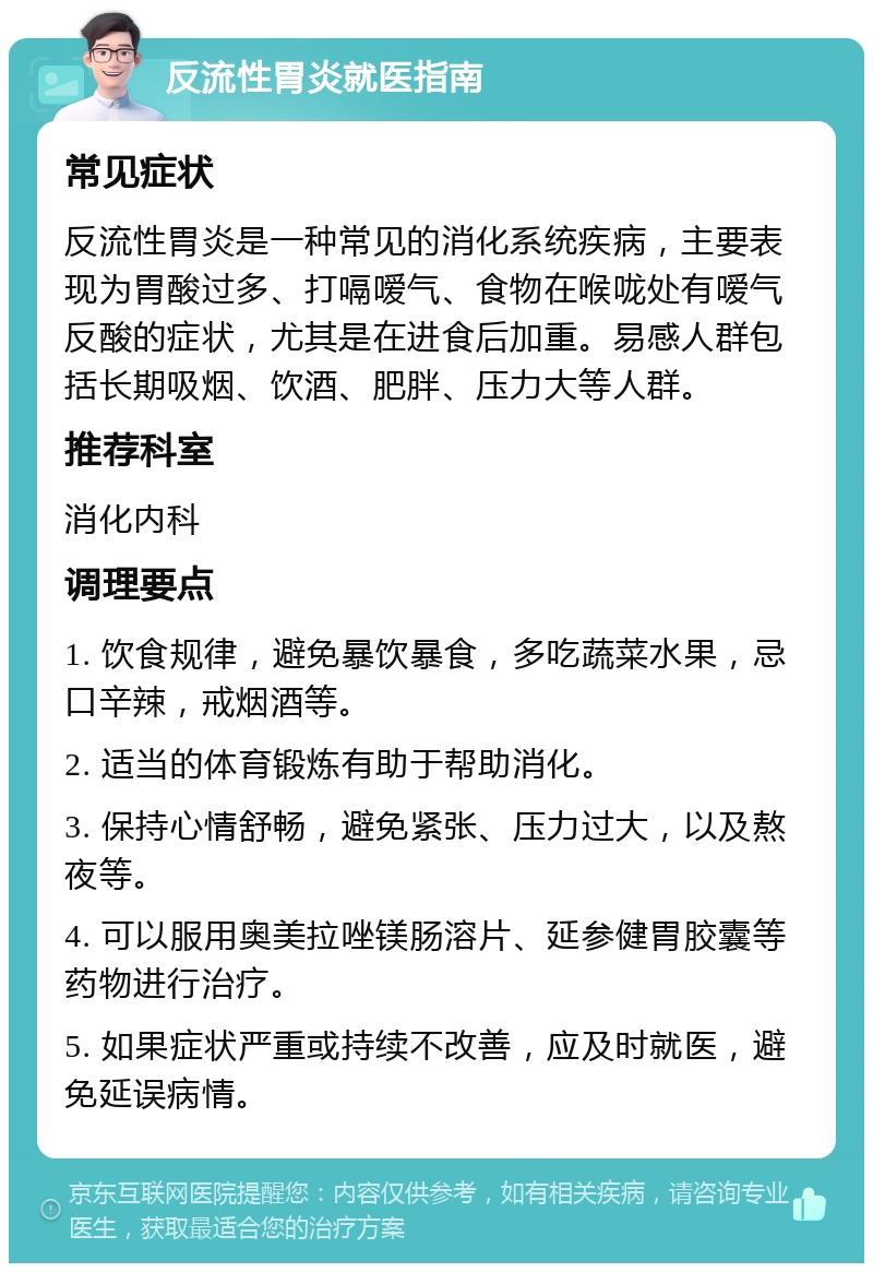 反流性胃炎就医指南 常见症状 反流性胃炎是一种常见的消化系统疾病，主要表现为胃酸过多、打嗝嗳气、食物在喉咙处有嗳气反酸的症状，尤其是在进食后加重。易感人群包括长期吸烟、饮酒、肥胖、压力大等人群。 推荐科室 消化内科 调理要点 1. 饮食规律，避免暴饮暴食，多吃蔬菜水果，忌口辛辣，戒烟酒等。 2. 适当的体育锻炼有助于帮助消化。 3. 保持心情舒畅，避免紧张、压力过大，以及熬夜等。 4. 可以服用奥美拉唑镁肠溶片、延参健胃胶囊等药物进行治疗。 5. 如果症状严重或持续不改善，应及时就医，避免延误病情。