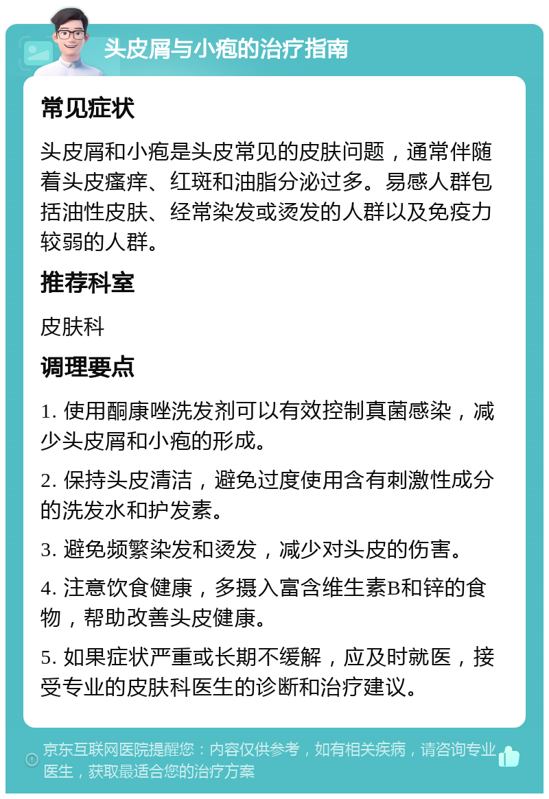 头皮屑与小疱的治疗指南 常见症状 头皮屑和小疱是头皮常见的皮肤问题，通常伴随着头皮瘙痒、红斑和油脂分泌过多。易感人群包括油性皮肤、经常染发或烫发的人群以及免疫力较弱的人群。 推荐科室 皮肤科 调理要点 1. 使用酮康唑洗发剂可以有效控制真菌感染，减少头皮屑和小疱的形成。 2. 保持头皮清洁，避免过度使用含有刺激性成分的洗发水和护发素。 3. 避免频繁染发和烫发，减少对头皮的伤害。 4. 注意饮食健康，多摄入富含维生素B和锌的食物，帮助改善头皮健康。 5. 如果症状严重或长期不缓解，应及时就医，接受专业的皮肤科医生的诊断和治疗建议。