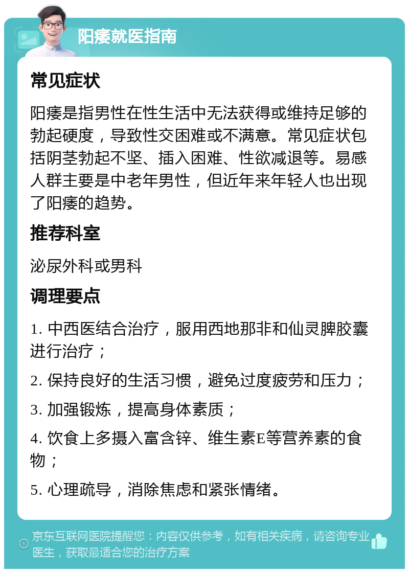 阳痿就医指南 常见症状 阳痿是指男性在性生活中无法获得或维持足够的勃起硬度，导致性交困难或不满意。常见症状包括阴茎勃起不坚、插入困难、性欲减退等。易感人群主要是中老年男性，但近年来年轻人也出现了阳痿的趋势。 推荐科室 泌尿外科或男科 调理要点 1. 中西医结合治疗，服用西地那非和仙灵脾胶囊进行治疗； 2. 保持良好的生活习惯，避免过度疲劳和压力； 3. 加强锻炼，提高身体素质； 4. 饮食上多摄入富含锌、维生素E等营养素的食物； 5. 心理疏导，消除焦虑和紧张情绪。