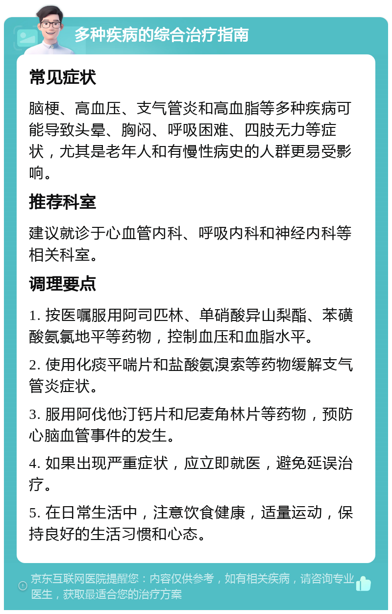 多种疾病的综合治疗指南 常见症状 脑梗、高血压、支气管炎和高血脂等多种疾病可能导致头晕、胸闷、呼吸困难、四肢无力等症状，尤其是老年人和有慢性病史的人群更易受影响。 推荐科室 建议就诊于心血管内科、呼吸内科和神经内科等相关科室。 调理要点 1. 按医嘱服用阿司匹林、单硝酸异山梨酯、苯磺酸氨氯地平等药物，控制血压和血脂水平。 2. 使用化痰平喘片和盐酸氨溴索等药物缓解支气管炎症状。 3. 服用阿伐他汀钙片和尼麦角林片等药物，预防心脑血管事件的发生。 4. 如果出现严重症状，应立即就医，避免延误治疗。 5. 在日常生活中，注意饮食健康，适量运动，保持良好的生活习惯和心态。