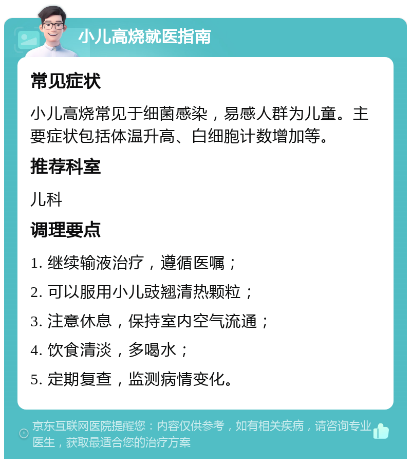 小儿高烧就医指南 常见症状 小儿高烧常见于细菌感染，易感人群为儿童。主要症状包括体温升高、白细胞计数增加等。 推荐科室 儿科 调理要点 1. 继续输液治疗，遵循医嘱； 2. 可以服用小儿豉翘清热颗粒； 3. 注意休息，保持室内空气流通； 4. 饮食清淡，多喝水； 5. 定期复查，监测病情变化。