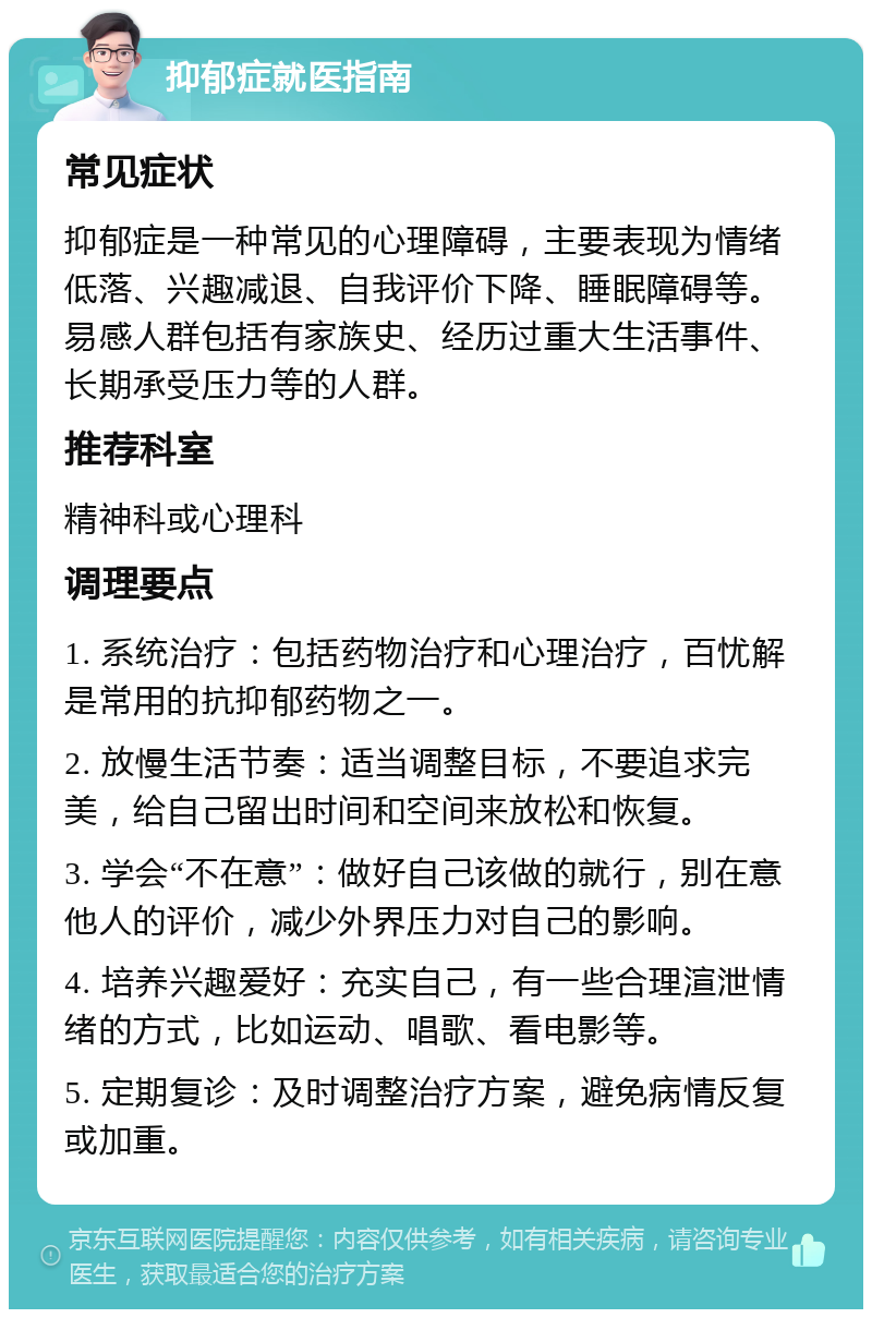 抑郁症就医指南 常见症状 抑郁症是一种常见的心理障碍，主要表现为情绪低落、兴趣减退、自我评价下降、睡眠障碍等。易感人群包括有家族史、经历过重大生活事件、长期承受压力等的人群。 推荐科室 精神科或心理科 调理要点 1. 系统治疗：包括药物治疗和心理治疗，百忧解是常用的抗抑郁药物之一。 2. 放慢生活节奏：适当调整目标，不要追求完美，给自己留出时间和空间来放松和恢复。 3. 学会“不在意”：做好自己该做的就行，别在意他人的评价，减少外界压力对自己的影响。 4. 培养兴趣爱好：充实自己，有一些合理渲泄情绪的方式，比如运动、唱歌、看电影等。 5. 定期复诊：及时调整治疗方案，避免病情反复或加重。