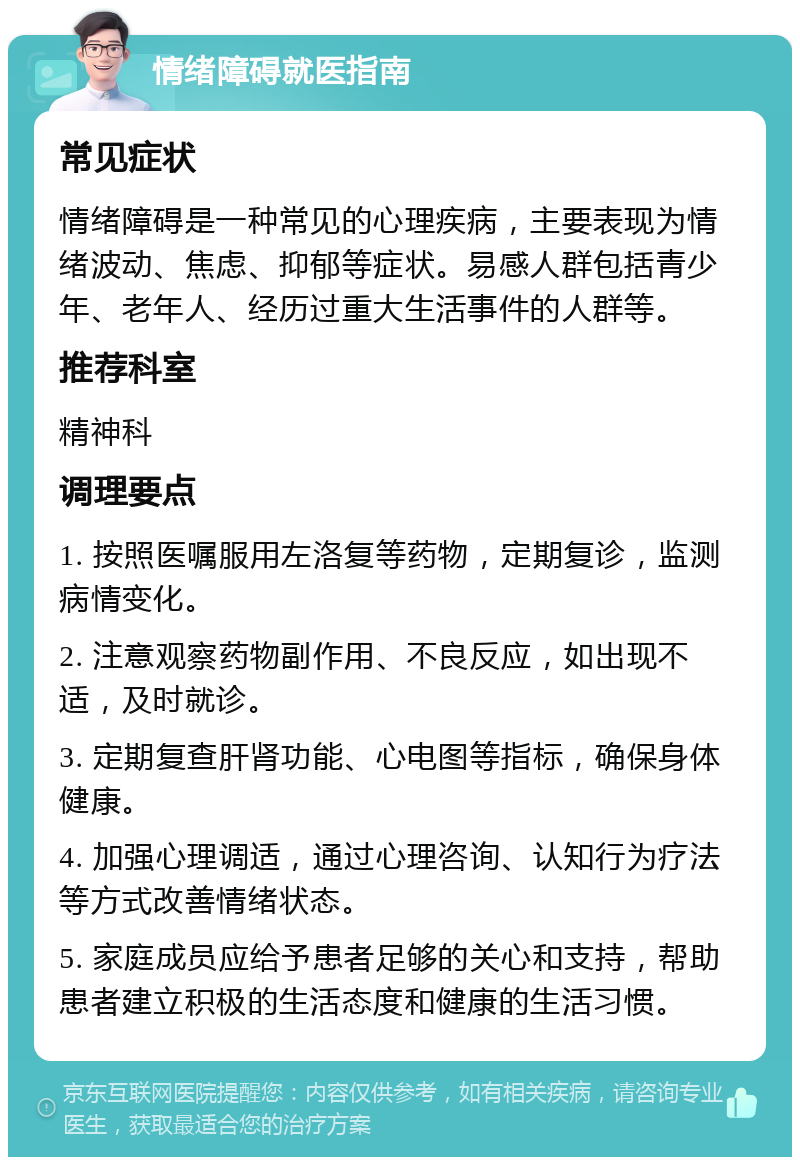 情绪障碍就医指南 常见症状 情绪障碍是一种常见的心理疾病，主要表现为情绪波动、焦虑、抑郁等症状。易感人群包括青少年、老年人、经历过重大生活事件的人群等。 推荐科室 精神科 调理要点 1. 按照医嘱服用左洛复等药物，定期复诊，监测病情变化。 2. 注意观察药物副作用、不良反应，如出现不适，及时就诊。 3. 定期复查肝肾功能、心电图等指标，确保身体健康。 4. 加强心理调适，通过心理咨询、认知行为疗法等方式改善情绪状态。 5. 家庭成员应给予患者足够的关心和支持，帮助患者建立积极的生活态度和健康的生活习惯。