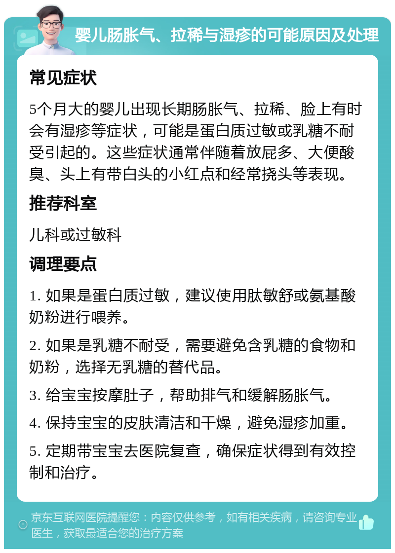 婴儿肠胀气、拉稀与湿疹的可能原因及处理 常见症状 5个月大的婴儿出现长期肠胀气、拉稀、脸上有时会有湿疹等症状，可能是蛋白质过敏或乳糖不耐受引起的。这些症状通常伴随着放屁多、大便酸臭、头上有带白头的小红点和经常挠头等表现。 推荐科室 儿科或过敏科 调理要点 1. 如果是蛋白质过敏，建议使用肽敏舒或氨基酸奶粉进行喂养。 2. 如果是乳糖不耐受，需要避免含乳糖的食物和奶粉，选择无乳糖的替代品。 3. 给宝宝按摩肚子，帮助排气和缓解肠胀气。 4. 保持宝宝的皮肤清洁和干燥，避免湿疹加重。 5. 定期带宝宝去医院复查，确保症状得到有效控制和治疗。