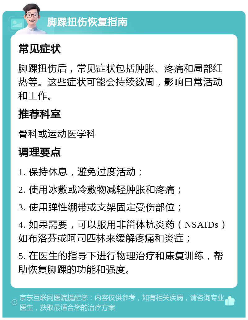 脚踝扭伤恢复指南 常见症状 脚踝扭伤后，常见症状包括肿胀、疼痛和局部红热等。这些症状可能会持续数周，影响日常活动和工作。 推荐科室 骨科或运动医学科 调理要点 1. 保持休息，避免过度活动； 2. 使用冰敷或冷敷物减轻肿胀和疼痛； 3. 使用弹性绷带或支架固定受伤部位； 4. 如果需要，可以服用非甾体抗炎药（NSAIDs）如布洛芬或阿司匹林来缓解疼痛和炎症； 5. 在医生的指导下进行物理治疗和康复训练，帮助恢复脚踝的功能和强度。