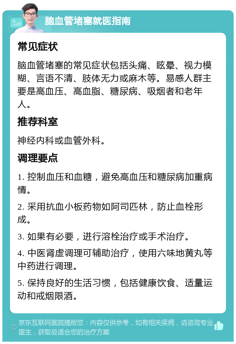 脑血管堵塞就医指南 常见症状 脑血管堵塞的常见症状包括头痛、眩晕、视力模糊、言语不清、肢体无力或麻木等。易感人群主要是高血压、高血脂、糖尿病、吸烟者和老年人。 推荐科室 神经内科或血管外科。 调理要点 1. 控制血压和血糖，避免高血压和糖尿病加重病情。 2. 采用抗血小板药物如阿司匹林，防止血栓形成。 3. 如果有必要，进行溶栓治疗或手术治疗。 4. 中医肾虚调理可辅助治疗，使用六味地黄丸等中药进行调理。 5. 保持良好的生活习惯，包括健康饮食、适量运动和戒烟限酒。