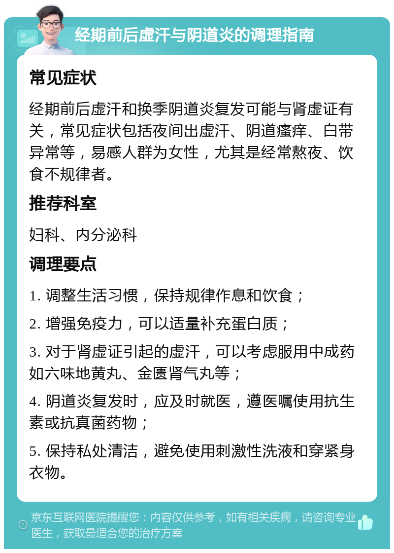 经期前后虚汗与阴道炎的调理指南 常见症状 经期前后虚汗和换季阴道炎复发可能与肾虚证有关，常见症状包括夜间出虚汗、阴道瘙痒、白带异常等，易感人群为女性，尤其是经常熬夜、饮食不规律者。 推荐科室 妇科、内分泌科 调理要点 1. 调整生活习惯，保持规律作息和饮食； 2. 增强免疫力，可以适量补充蛋白质； 3. 对于肾虚证引起的虚汗，可以考虑服用中成药如六味地黄丸、金匮肾气丸等； 4. 阴道炎复发时，应及时就医，遵医嘱使用抗生素或抗真菌药物； 5. 保持私处清洁，避免使用刺激性洗液和穿紧身衣物。