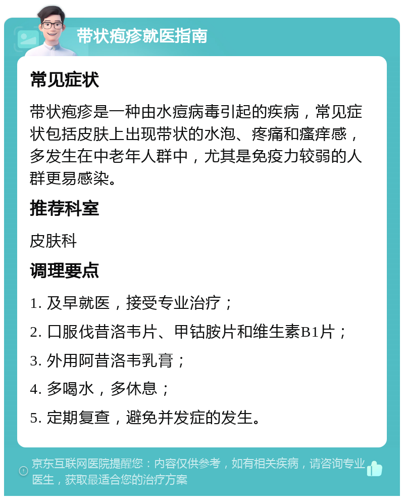 带状疱疹就医指南 常见症状 带状疱疹是一种由水痘病毒引起的疾病，常见症状包括皮肤上出现带状的水泡、疼痛和瘙痒感，多发生在中老年人群中，尤其是免疫力较弱的人群更易感染。 推荐科室 皮肤科 调理要点 1. 及早就医，接受专业治疗； 2. 口服伐昔洛韦片、甲钴胺片和维生素B1片； 3. 外用阿昔洛韦乳膏； 4. 多喝水，多休息； 5. 定期复查，避免并发症的发生。