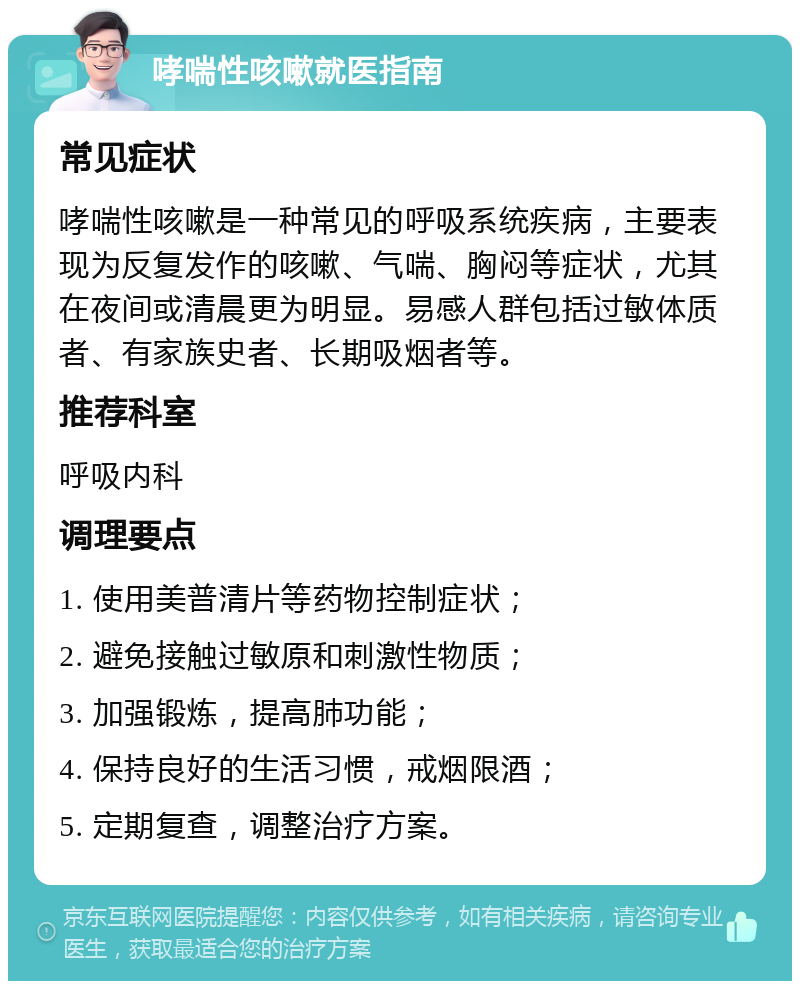 哮喘性咳嗽就医指南 常见症状 哮喘性咳嗽是一种常见的呼吸系统疾病，主要表现为反复发作的咳嗽、气喘、胸闷等症状，尤其在夜间或清晨更为明显。易感人群包括过敏体质者、有家族史者、长期吸烟者等。 推荐科室 呼吸内科 调理要点 1. 使用美普清片等药物控制症状； 2. 避免接触过敏原和刺激性物质； 3. 加强锻炼，提高肺功能； 4. 保持良好的生活习惯，戒烟限酒； 5. 定期复查，调整治疗方案。