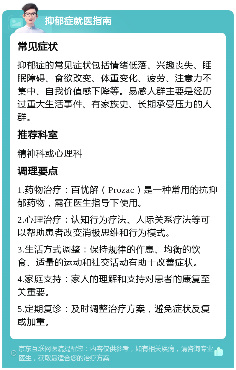 抑郁症就医指南 常见症状 抑郁症的常见症状包括情绪低落、兴趣丧失、睡眠障碍、食欲改变、体重变化、疲劳、注意力不集中、自我价值感下降等。易感人群主要是经历过重大生活事件、有家族史、长期承受压力的人群。 推荐科室 精神科或心理科 调理要点 1.药物治疗：百忧解（Prozac）是一种常用的抗抑郁药物，需在医生指导下使用。 2.心理治疗：认知行为疗法、人际关系疗法等可以帮助患者改变消极思维和行为模式。 3.生活方式调整：保持规律的作息、均衡的饮食、适量的运动和社交活动有助于改善症状。 4.家庭支持：家人的理解和支持对患者的康复至关重要。 5.定期复诊：及时调整治疗方案，避免症状反复或加重。