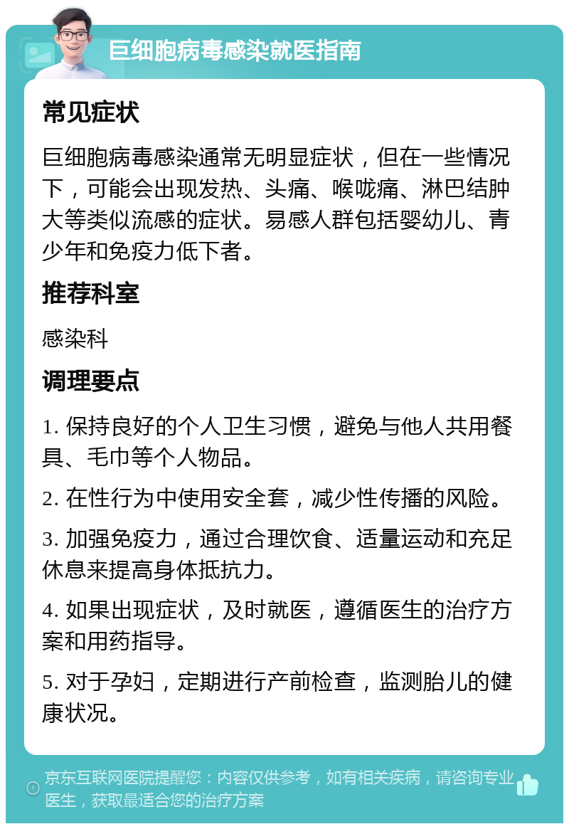 巨细胞病毒感染就医指南 常见症状 巨细胞病毒感染通常无明显症状，但在一些情况下，可能会出现发热、头痛、喉咙痛、淋巴结肿大等类似流感的症状。易感人群包括婴幼儿、青少年和免疫力低下者。 推荐科室 感染科 调理要点 1. 保持良好的个人卫生习惯，避免与他人共用餐具、毛巾等个人物品。 2. 在性行为中使用安全套，减少性传播的风险。 3. 加强免疫力，通过合理饮食、适量运动和充足休息来提高身体抵抗力。 4. 如果出现症状，及时就医，遵循医生的治疗方案和用药指导。 5. 对于孕妇，定期进行产前检查，监测胎儿的健康状况。