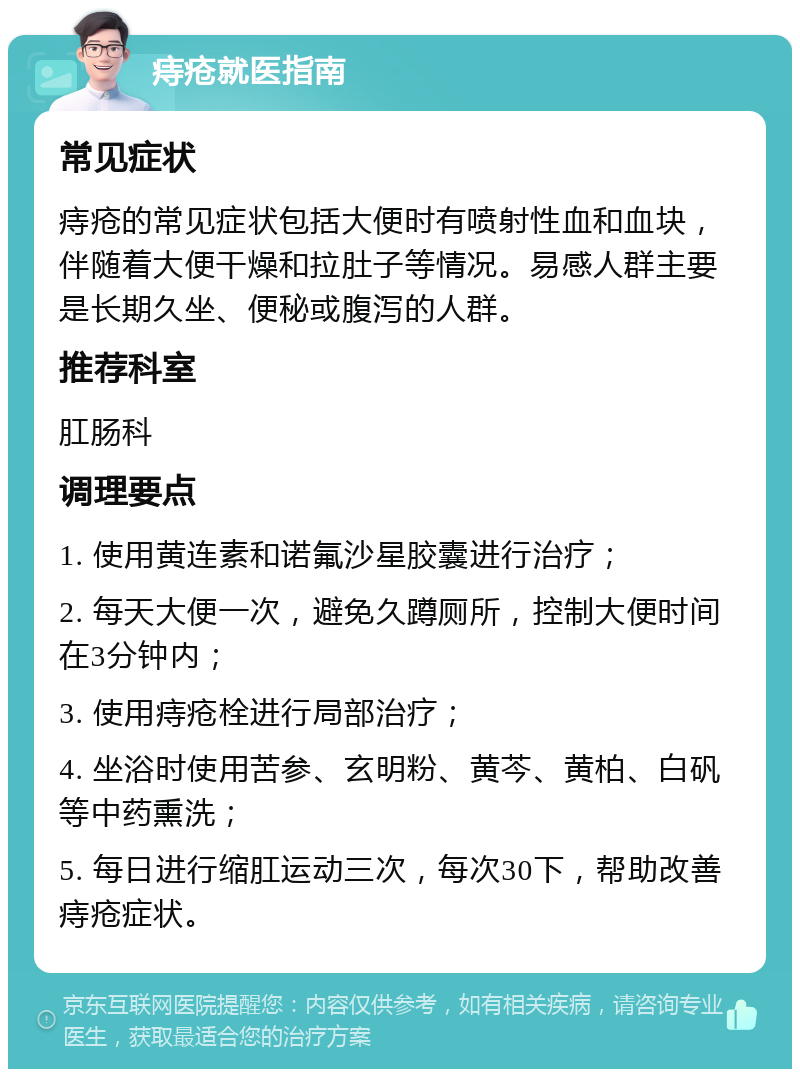 痔疮就医指南 常见症状 痔疮的常见症状包括大便时有喷射性血和血块，伴随着大便干燥和拉肚子等情况。易感人群主要是长期久坐、便秘或腹泻的人群。 推荐科室 肛肠科 调理要点 1. 使用黄连素和诺氟沙星胶囊进行治疗； 2. 每天大便一次，避免久蹲厕所，控制大便时间在3分钟内； 3. 使用痔疮栓进行局部治疗； 4. 坐浴时使用苦参、玄明粉、黄芩、黄柏、白矾等中药熏洗； 5. 每日进行缩肛运动三次，每次30下，帮助改善痔疮症状。