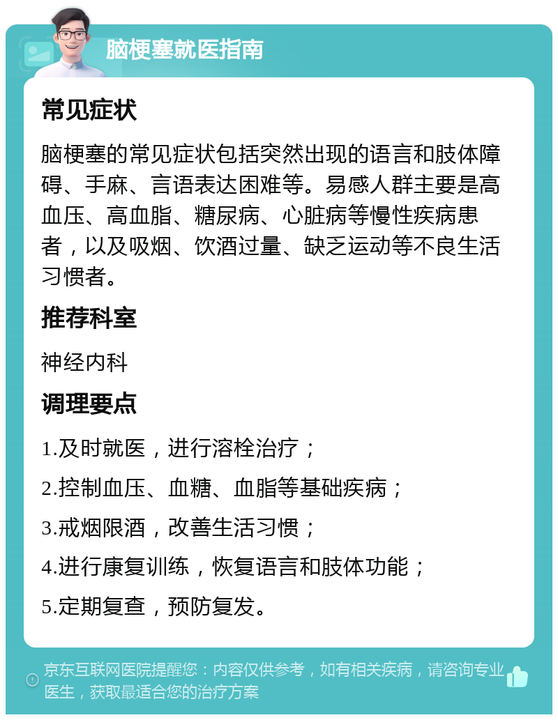 脑梗塞就医指南 常见症状 脑梗塞的常见症状包括突然出现的语言和肢体障碍、手麻、言语表达困难等。易感人群主要是高血压、高血脂、糖尿病、心脏病等慢性疾病患者，以及吸烟、饮酒过量、缺乏运动等不良生活习惯者。 推荐科室 神经内科 调理要点 1.及时就医，进行溶栓治疗； 2.控制血压、血糖、血脂等基础疾病； 3.戒烟限酒，改善生活习惯； 4.进行康复训练，恢复语言和肢体功能； 5.定期复查，预防复发。