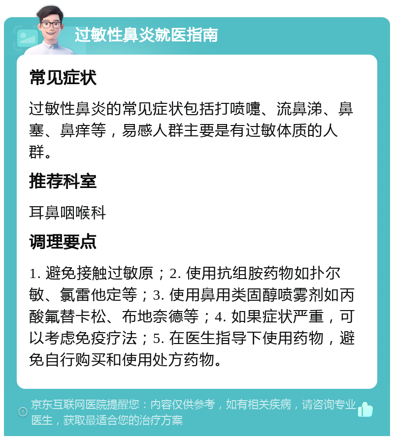 过敏性鼻炎就医指南 常见症状 过敏性鼻炎的常见症状包括打喷嚏、流鼻涕、鼻塞、鼻痒等，易感人群主要是有过敏体质的人群。 推荐科室 耳鼻咽喉科 调理要点 1. 避免接触过敏原；2. 使用抗组胺药物如扑尔敏、氯雷他定等；3. 使用鼻用类固醇喷雾剂如丙酸氟替卡松、布地奈德等；4. 如果症状严重，可以考虑免疫疗法；5. 在医生指导下使用药物，避免自行购买和使用处方药物。