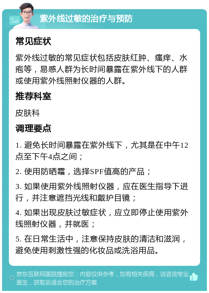 紫外线过敏的治疗与预防 常见症状 紫外线过敏的常见症状包括皮肤红肿、瘙痒、水疱等，易感人群为长时间暴露在紫外线下的人群或使用紫外线照射仪器的人群。 推荐科室 皮肤科 调理要点 1. 避免长时间暴露在紫外线下，尤其是在中午12点至下午4点之间； 2. 使用防晒霜，选择SPF值高的产品； 3. 如果使用紫外线照射仪器，应在医生指导下进行，并注意遮挡光线和戴护目镜； 4. 如果出现皮肤过敏症状，应立即停止使用紫外线照射仪器，并就医； 5. 在日常生活中，注意保持皮肤的清洁和滋润，避免使用刺激性强的化妆品或洗浴用品。