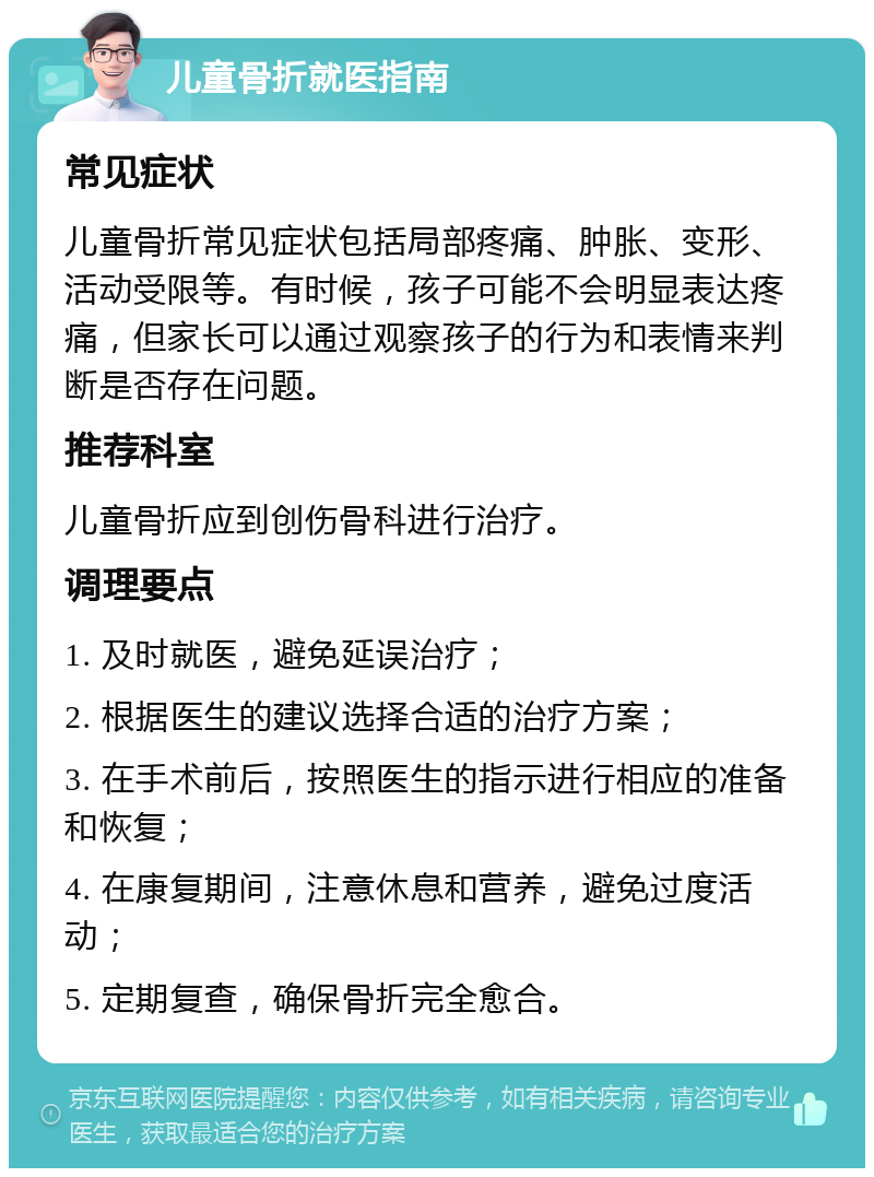 儿童骨折就医指南 常见症状 儿童骨折常见症状包括局部疼痛、肿胀、变形、活动受限等。有时候，孩子可能不会明显表达疼痛，但家长可以通过观察孩子的行为和表情来判断是否存在问题。 推荐科室 儿童骨折应到创伤骨科进行治疗。 调理要点 1. 及时就医，避免延误治疗； 2. 根据医生的建议选择合适的治疗方案； 3. 在手术前后，按照医生的指示进行相应的准备和恢复； 4. 在康复期间，注意休息和营养，避免过度活动； 5. 定期复查，确保骨折完全愈合。