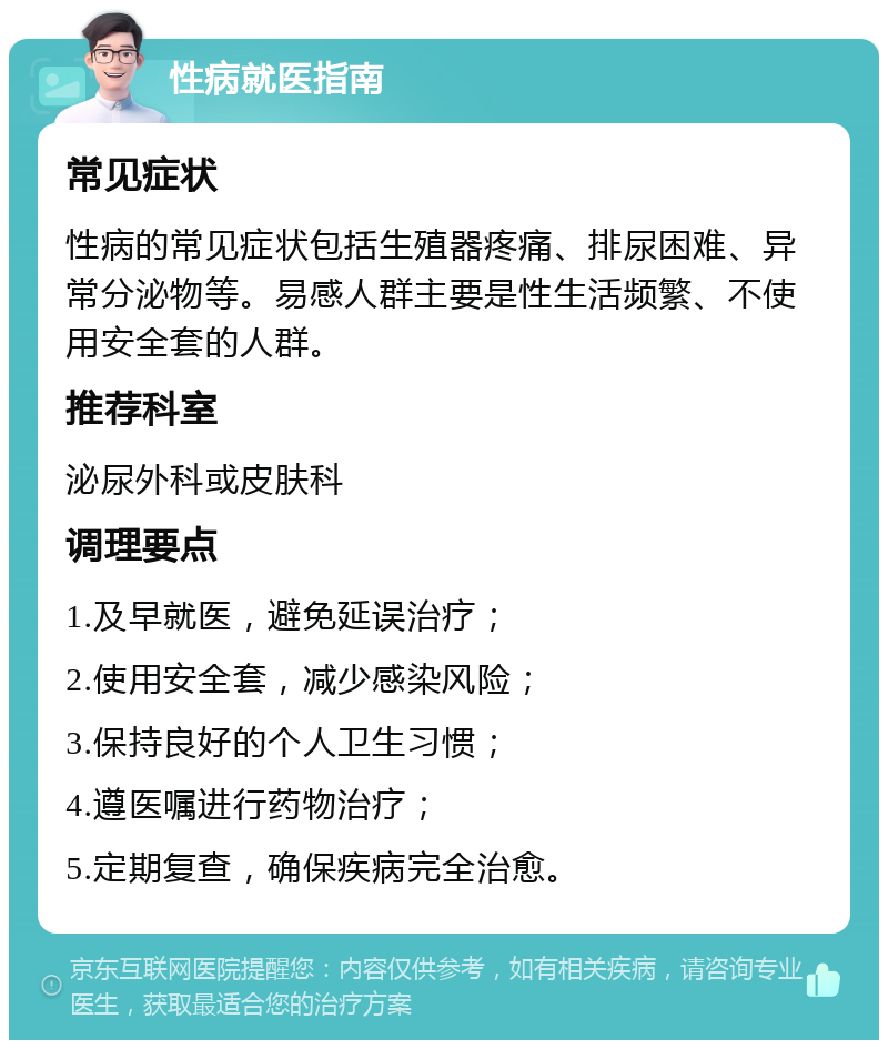 性病就医指南 常见症状 性病的常见症状包括生殖器疼痛、排尿困难、异常分泌物等。易感人群主要是性生活频繁、不使用安全套的人群。 推荐科室 泌尿外科或皮肤科 调理要点 1.及早就医，避免延误治疗； 2.使用安全套，减少感染风险； 3.保持良好的个人卫生习惯； 4.遵医嘱进行药物治疗； 5.定期复查，确保疾病完全治愈。