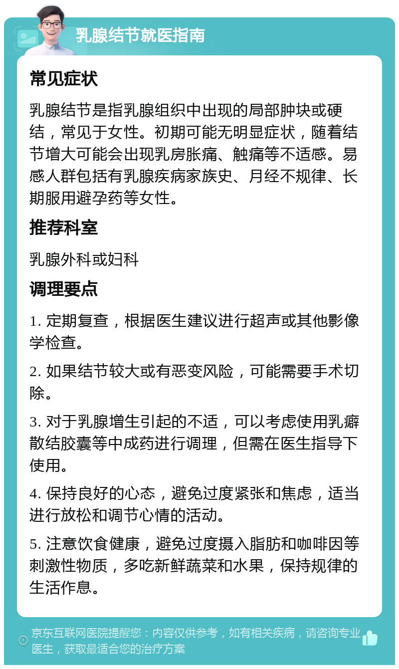 乳腺结节就医指南 常见症状 乳腺结节是指乳腺组织中出现的局部肿块或硬结，常见于女性。初期可能无明显症状，随着结节增大可能会出现乳房胀痛、触痛等不适感。易感人群包括有乳腺疾病家族史、月经不规律、长期服用避孕药等女性。 推荐科室 乳腺外科或妇科 调理要点 1. 定期复查，根据医生建议进行超声或其他影像学检查。 2. 如果结节较大或有恶变风险，可能需要手术切除。 3. 对于乳腺增生引起的不适，可以考虑使用乳癖散结胶囊等中成药进行调理，但需在医生指导下使用。 4. 保持良好的心态，避免过度紧张和焦虑，适当进行放松和调节心情的活动。 5. 注意饮食健康，避免过度摄入脂肪和咖啡因等刺激性物质，多吃新鲜蔬菜和水果，保持规律的生活作息。