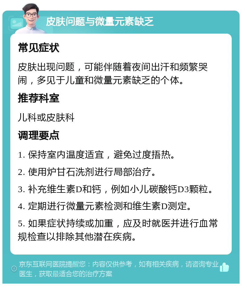 皮肤问题与微量元素缺乏 常见症状 皮肤出现问题，可能伴随着夜间出汗和频繁哭闹，多见于儿童和微量元素缺乏的个体。 推荐科室 儿科或皮肤科 调理要点 1. 保持室内温度适宜，避免过度捂热。 2. 使用炉甘石洗剂进行局部治疗。 3. 补充维生素D和钙，例如小儿碳酸钙D3颗粒。 4. 定期进行微量元素检测和维生素D测定。 5. 如果症状持续或加重，应及时就医并进行血常规检查以排除其他潜在疾病。