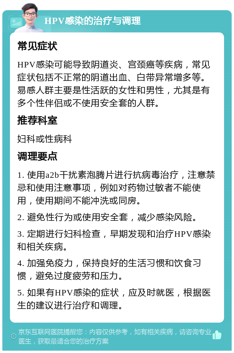 HPV感染的治疗与调理 常见症状 HPV感染可能导致阴道炎、宫颈癌等疾病，常见症状包括不正常的阴道出血、白带异常增多等。易感人群主要是性活跃的女性和男性，尤其是有多个性伴侣或不使用安全套的人群。 推荐科室 妇科或性病科 调理要点 1. 使用a2b干扰素泡腾片进行抗病毒治疗，注意禁忌和使用注意事项，例如对药物过敏者不能使用，使用期间不能冲洗或同房。 2. 避免性行为或使用安全套，减少感染风险。 3. 定期进行妇科检查，早期发现和治疗HPV感染和相关疾病。 4. 加强免疫力，保持良好的生活习惯和饮食习惯，避免过度疲劳和压力。 5. 如果有HPV感染的症状，应及时就医，根据医生的建议进行治疗和调理。