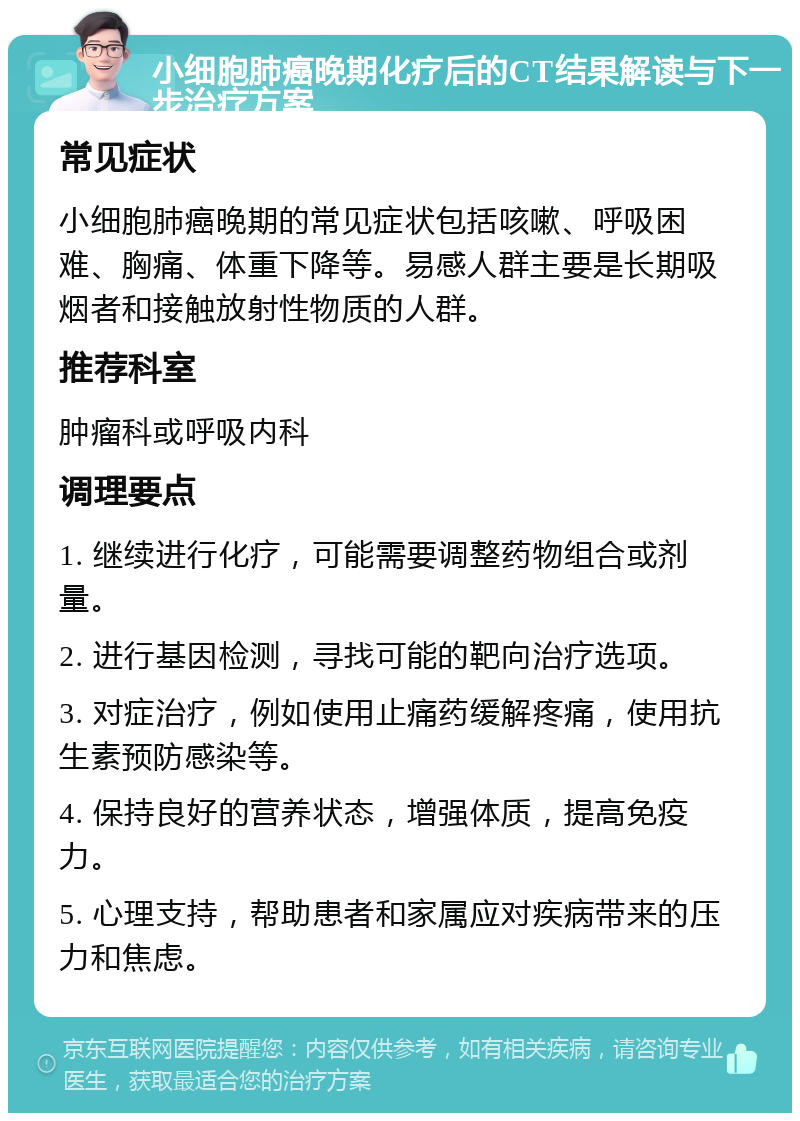 小细胞肺癌晚期化疗后的CT结果解读与下一步治疗方案 常见症状 小细胞肺癌晚期的常见症状包括咳嗽、呼吸困难、胸痛、体重下降等。易感人群主要是长期吸烟者和接触放射性物质的人群。 推荐科室 肿瘤科或呼吸内科 调理要点 1. 继续进行化疗，可能需要调整药物组合或剂量。 2. 进行基因检测，寻找可能的靶向治疗选项。 3. 对症治疗，例如使用止痛药缓解疼痛，使用抗生素预防感染等。 4. 保持良好的营养状态，增强体质，提高免疫力。 5. 心理支持，帮助患者和家属应对疾病带来的压力和焦虑。