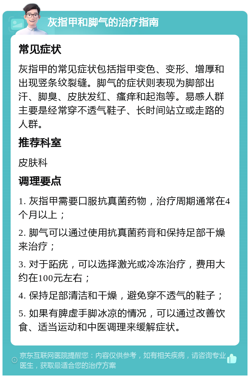 灰指甲和脚气的治疗指南 常见症状 灰指甲的常见症状包括指甲变色、变形、增厚和出现竖条纹裂缝。脚气的症状则表现为脚部出汗、脚臭、皮肤发红、瘙痒和起泡等。易感人群主要是经常穿不透气鞋子、长时间站立或走路的人群。 推荐科室 皮肤科 调理要点 1. 灰指甲需要口服抗真菌药物，治疗周期通常在4个月以上； 2. 脚气可以通过使用抗真菌药膏和保持足部干燥来治疗； 3. 对于跖疣，可以选择激光或冷冻治疗，费用大约在100元左右； 4. 保持足部清洁和干燥，避免穿不透气的鞋子； 5. 如果有脾虚手脚冰凉的情况，可以通过改善饮食、适当运动和中医调理来缓解症状。