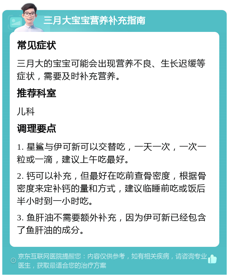 三月大宝宝营养补充指南 常见症状 三月大的宝宝可能会出现营养不良、生长迟缓等症状，需要及时补充营养。 推荐科室 儿科 调理要点 1. 星鲨与伊可新可以交替吃，一天一次，一次一粒或一滴，建议上午吃最好。 2. 钙可以补充，但最好在吃前查骨密度，根据骨密度来定补钙的量和方式，建议临睡前吃或饭后半小时到一小时吃。 3. 鱼肝油不需要额外补充，因为伊可新已经包含了鱼肝油的成分。