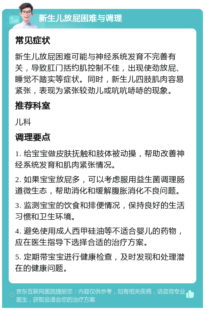 新生儿放屁困难与调理 常见症状 新生儿放屁困难可能与神经系统发育不完善有关，导致肛门括约肌控制不佳，出现使劲放屁、睡觉不踏实等症状。同时，新生儿四肢肌肉容易紧张，表现为紧张较劲儿或吭吭哧哧的现象。 推荐科室 儿科 调理要点 1. 给宝宝做皮肤抚触和肢体被动操，帮助改善神经系统发育和肌肉紧张情况。 2. 如果宝宝放屁多，可以考虑服用益生菌调理肠道微生态，帮助消化和缓解腹胀消化不良问题。 3. 监测宝宝的饮食和排便情况，保持良好的生活习惯和卫生环境。 4. 避免使用成人西甲硅油等不适合婴儿的药物，应在医生指导下选择合适的治疗方案。 5. 定期带宝宝进行健康检查，及时发现和处理潜在的健康问题。