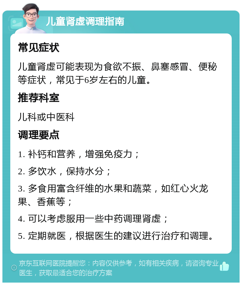 儿童肾虚调理指南 常见症状 儿童肾虚可能表现为食欲不振、鼻塞感冒、便秘等症状，常见于6岁左右的儿童。 推荐科室 儿科或中医科 调理要点 1. 补钙和营养，增强免疫力； 2. 多饮水，保持水分； 3. 多食用富含纤维的水果和蔬菜，如红心火龙果、香蕉等； 4. 可以考虑服用一些中药调理肾虚； 5. 定期就医，根据医生的建议进行治疗和调理。