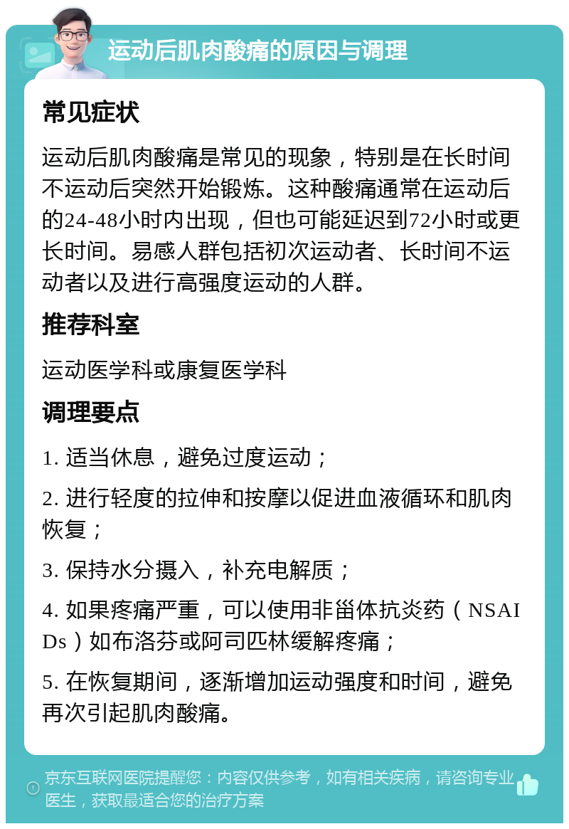 运动后肌肉酸痛的原因与调理 常见症状 运动后肌肉酸痛是常见的现象，特别是在长时间不运动后突然开始锻炼。这种酸痛通常在运动后的24-48小时内出现，但也可能延迟到72小时或更长时间。易感人群包括初次运动者、长时间不运动者以及进行高强度运动的人群。 推荐科室 运动医学科或康复医学科 调理要点 1. 适当休息，避免过度运动； 2. 进行轻度的拉伸和按摩以促进血液循环和肌肉恢复； 3. 保持水分摄入，补充电解质； 4. 如果疼痛严重，可以使用非甾体抗炎药（NSAIDs）如布洛芬或阿司匹林缓解疼痛； 5. 在恢复期间，逐渐增加运动强度和时间，避免再次引起肌肉酸痛。