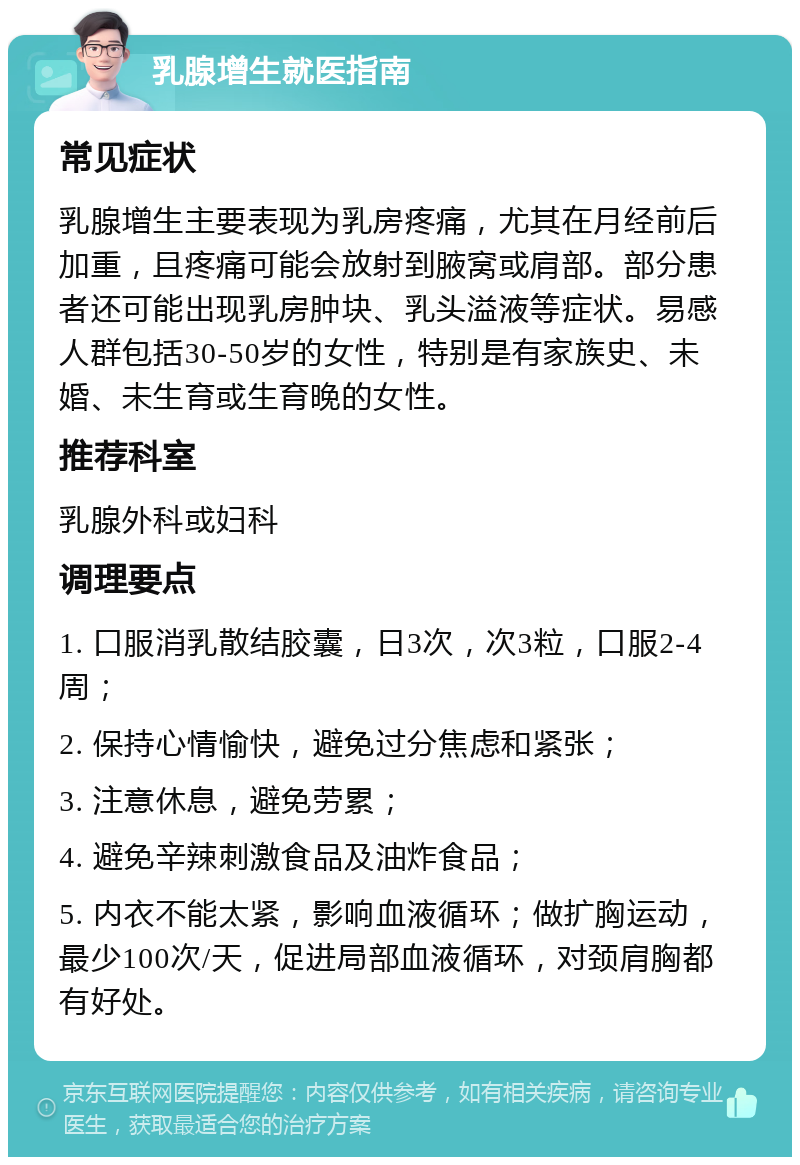 乳腺增生就医指南 常见症状 乳腺增生主要表现为乳房疼痛，尤其在月经前后加重，且疼痛可能会放射到腋窝或肩部。部分患者还可能出现乳房肿块、乳头溢液等症状。易感人群包括30-50岁的女性，特别是有家族史、未婚、未生育或生育晚的女性。 推荐科室 乳腺外科或妇科 调理要点 1. 口服消乳散结胶囊，日3次，次3粒，口服2-4周； 2. 保持心情愉快，避免过分焦虑和紧张； 3. 注意休息，避免劳累； 4. 避免辛辣刺激食品及油炸食品； 5. 内衣不能太紧，影响血液循环；做扩胸运动，最少100次/天，促进局部血液循环，对颈肩胸都有好处。