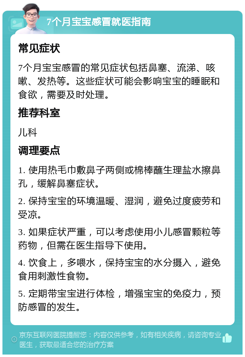 7个月宝宝感冒就医指南 常见症状 7个月宝宝感冒的常见症状包括鼻塞、流涕、咳嗽、发热等。这些症状可能会影响宝宝的睡眠和食欲，需要及时处理。 推荐科室 儿科 调理要点 1. 使用热毛巾敷鼻子两侧或棉棒蘸生理盐水擦鼻孔，缓解鼻塞症状。 2. 保持宝宝的环境温暖、湿润，避免过度疲劳和受凉。 3. 如果症状严重，可以考虑使用小儿感冒颗粒等药物，但需在医生指导下使用。 4. 饮食上，多喂水，保持宝宝的水分摄入，避免食用刺激性食物。 5. 定期带宝宝进行体检，增强宝宝的免疫力，预防感冒的发生。