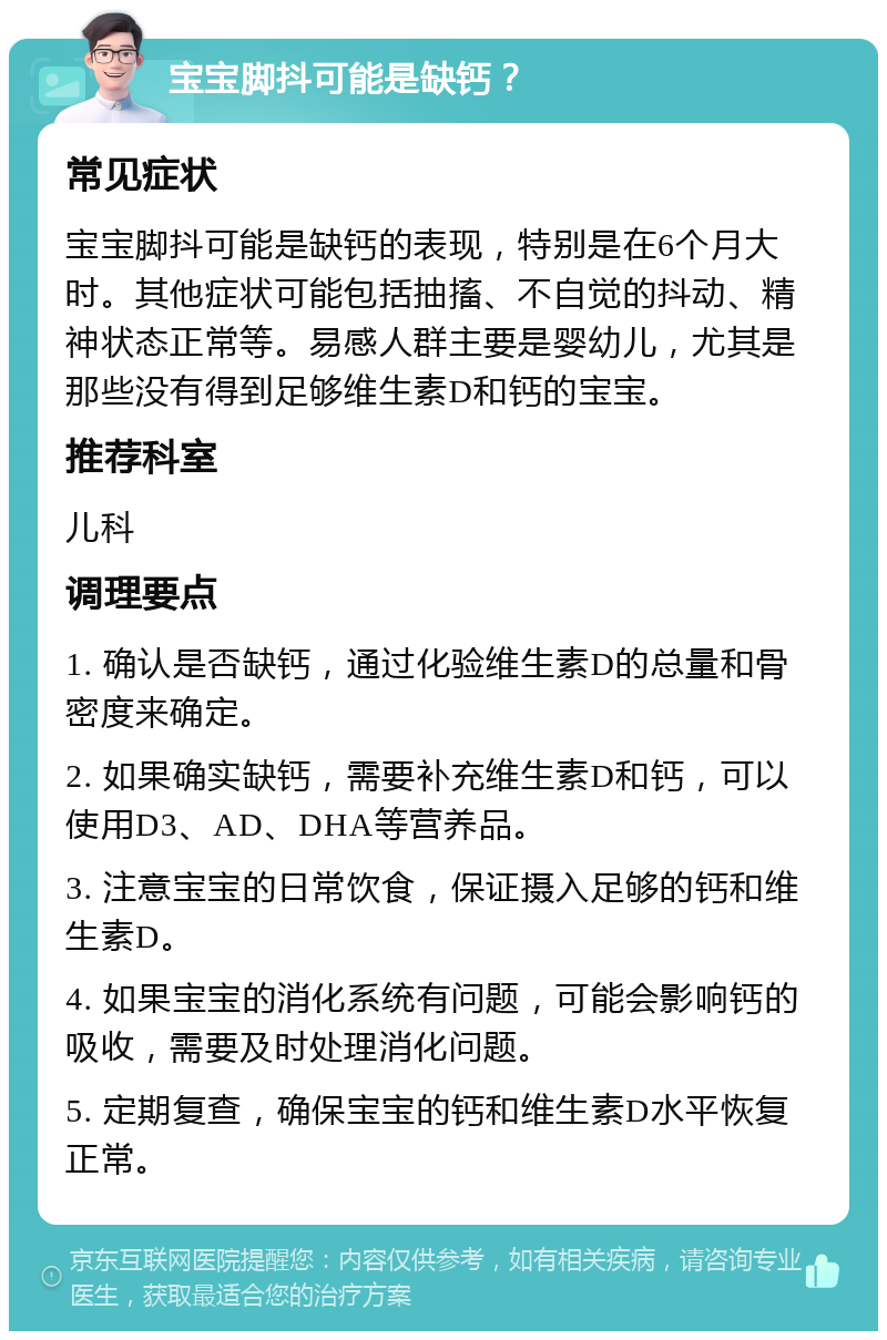 宝宝脚抖可能是缺钙？ 常见症状 宝宝脚抖可能是缺钙的表现，特别是在6个月大时。其他症状可能包括抽搐、不自觉的抖动、精神状态正常等。易感人群主要是婴幼儿，尤其是那些没有得到足够维生素D和钙的宝宝。 推荐科室 儿科 调理要点 1. 确认是否缺钙，通过化验维生素D的总量和骨密度来确定。 2. 如果确实缺钙，需要补充维生素D和钙，可以使用D3、AD、DHA等营养品。 3. 注意宝宝的日常饮食，保证摄入足够的钙和维生素D。 4. 如果宝宝的消化系统有问题，可能会影响钙的吸收，需要及时处理消化问题。 5. 定期复查，确保宝宝的钙和维生素D水平恢复正常。