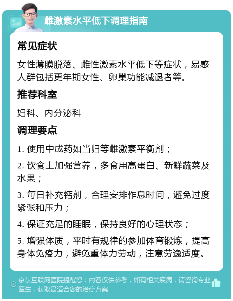 雌激素水平低下调理指南 常见症状 女性薄膜脱落、雌性激素水平低下等症状，易感人群包括更年期女性、卵巢功能减退者等。 推荐科室 妇科、内分泌科 调理要点 1. 使用中成药如当归等雌激素平衡剂； 2. 饮食上加强营养，多食用高蛋白、新鲜蔬菜及水果； 3. 每日补充钙剂，合理安排作息时间，避免过度紧张和压力； 4. 保证充足的睡眠，保持良好的心理状态； 5. 增强体质，平时有规律的参加体育锻炼，提高身体免疫力，避免重体力劳动，注意劳逸适度。