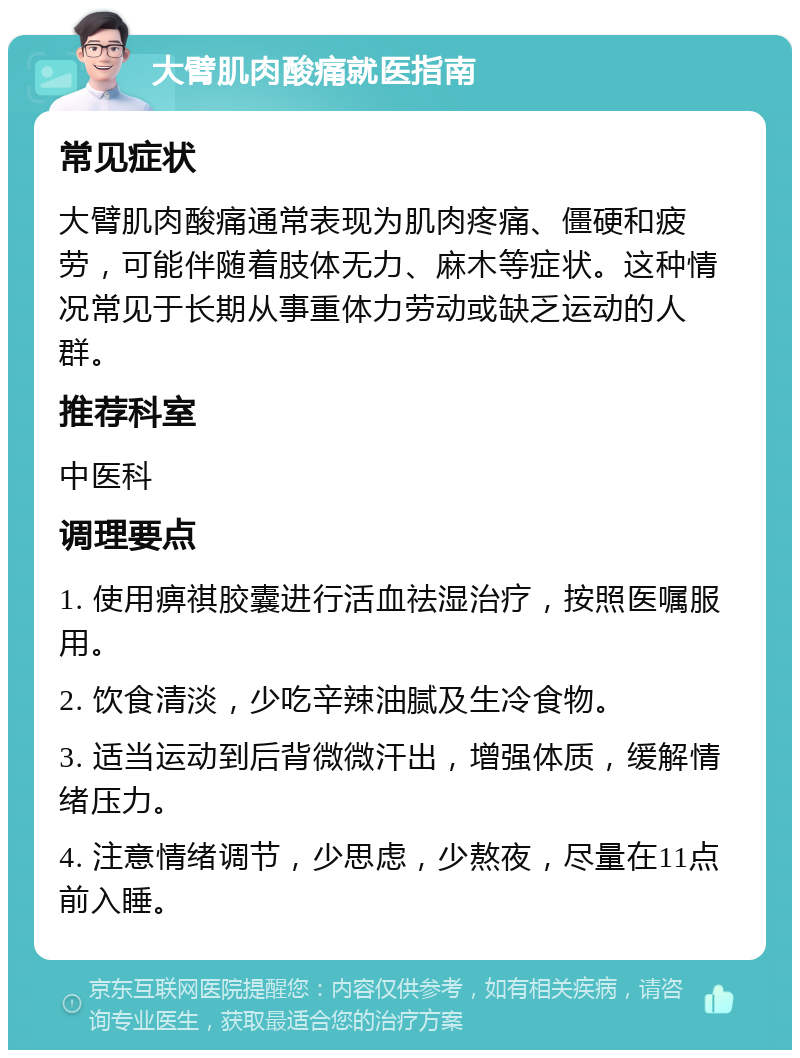 大臂肌肉酸痛就医指南 常见症状 大臂肌肉酸痛通常表现为肌肉疼痛、僵硬和疲劳，可能伴随着肢体无力、麻木等症状。这种情况常见于长期从事重体力劳动或缺乏运动的人群。 推荐科室 中医科 调理要点 1. 使用痹祺胶囊进行活血祛湿治疗，按照医嘱服用。 2. 饮食清淡，少吃辛辣油腻及生冷食物。 3. 适当运动到后背微微汗出，增强体质，缓解情绪压力。 4. 注意情绪调节，少思虑，少熬夜，尽量在11点前入睡。