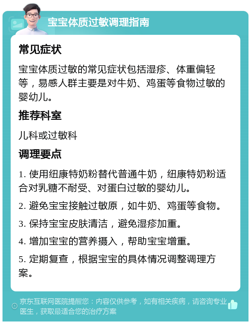 宝宝体质过敏调理指南 常见症状 宝宝体质过敏的常见症状包括湿疹、体重偏轻等，易感人群主要是对牛奶、鸡蛋等食物过敏的婴幼儿。 推荐科室 儿科或过敏科 调理要点 1. 使用纽康特奶粉替代普通牛奶，纽康特奶粉适合对乳糖不耐受、对蛋白过敏的婴幼儿。 2. 避免宝宝接触过敏原，如牛奶、鸡蛋等食物。 3. 保持宝宝皮肤清洁，避免湿疹加重。 4. 增加宝宝的营养摄入，帮助宝宝增重。 5. 定期复查，根据宝宝的具体情况调整调理方案。