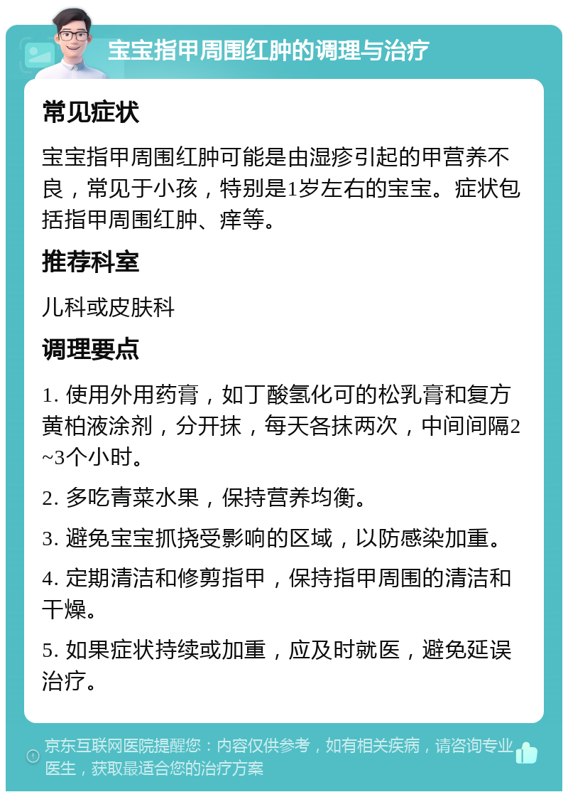 宝宝指甲周围红肿的调理与治疗 常见症状 宝宝指甲周围红肿可能是由湿疹引起的甲营养不良，常见于小孩，特别是1岁左右的宝宝。症状包括指甲周围红肿、痒等。 推荐科室 儿科或皮肤科 调理要点 1. 使用外用药膏，如丁酸氢化可的松乳膏和复方黄柏液涂剂，分开抹，每天各抹两次，中间间隔2~3个小时。 2. 多吃青菜水果，保持营养均衡。 3. 避免宝宝抓挠受影响的区域，以防感染加重。 4. 定期清洁和修剪指甲，保持指甲周围的清洁和干燥。 5. 如果症状持续或加重，应及时就医，避免延误治疗。