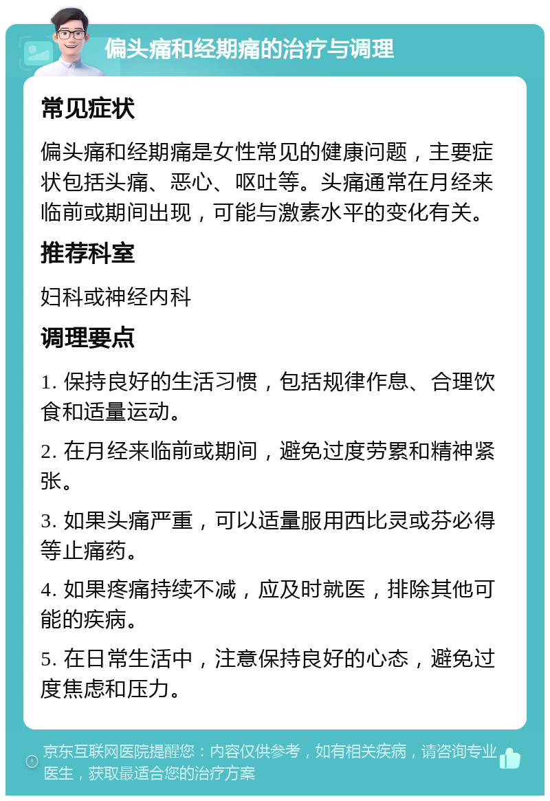 偏头痛和经期痛的治疗与调理 常见症状 偏头痛和经期痛是女性常见的健康问题，主要症状包括头痛、恶心、呕吐等。头痛通常在月经来临前或期间出现，可能与激素水平的变化有关。 推荐科室 妇科或神经内科 调理要点 1. 保持良好的生活习惯，包括规律作息、合理饮食和适量运动。 2. 在月经来临前或期间，避免过度劳累和精神紧张。 3. 如果头痛严重，可以适量服用西比灵或芬必得等止痛药。 4. 如果疼痛持续不减，应及时就医，排除其他可能的疾病。 5. 在日常生活中，注意保持良好的心态，避免过度焦虑和压力。