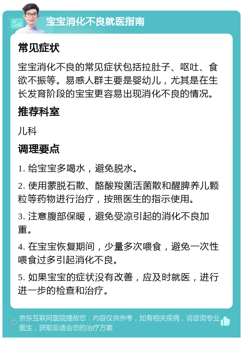 宝宝消化不良就医指南 常见症状 宝宝消化不良的常见症状包括拉肚子、呕吐、食欲不振等。易感人群主要是婴幼儿，尤其是在生长发育阶段的宝宝更容易出现消化不良的情况。 推荐科室 儿科 调理要点 1. 给宝宝多喝水，避免脱水。 2. 使用蒙脱石散、酪酸羧菌活菌散和醒脾养儿颗粒等药物进行治疗，按照医生的指示使用。 3. 注意腹部保暖，避免受凉引起的消化不良加重。 4. 在宝宝恢复期间，少量多次喂食，避免一次性喂食过多引起消化不良。 5. 如果宝宝的症状没有改善，应及时就医，进行进一步的检查和治疗。