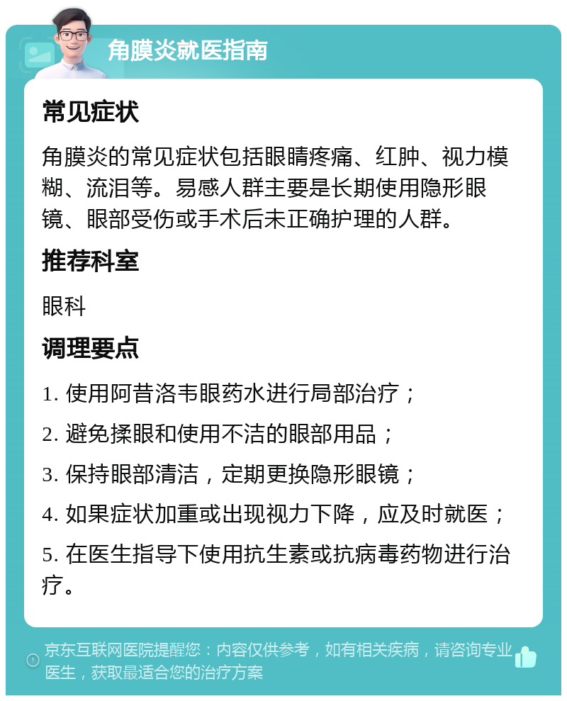 角膜炎就医指南 常见症状 角膜炎的常见症状包括眼睛疼痛、红肿、视力模糊、流泪等。易感人群主要是长期使用隐形眼镜、眼部受伤或手术后未正确护理的人群。 推荐科室 眼科 调理要点 1. 使用阿昔洛韦眼药水进行局部治疗； 2. 避免揉眼和使用不洁的眼部用品； 3. 保持眼部清洁，定期更换隐形眼镜； 4. 如果症状加重或出现视力下降，应及时就医； 5. 在医生指导下使用抗生素或抗病毒药物进行治疗。