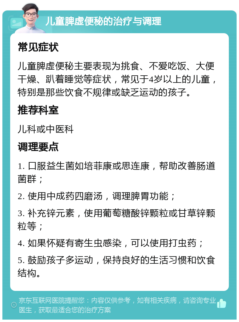 儿童脾虚便秘的治疗与调理 常见症状 儿童脾虚便秘主要表现为挑食、不爱吃饭、大便干燥、趴着睡觉等症状，常见于4岁以上的儿童，特别是那些饮食不规律或缺乏运动的孩子。 推荐科室 儿科或中医科 调理要点 1. 口服益生菌如培菲康或思连康，帮助改善肠道菌群； 2. 使用中成药四磨汤，调理脾胃功能； 3. 补充锌元素，使用葡萄糖酸锌颗粒或甘草锌颗粒等； 4. 如果怀疑有寄生虫感染，可以使用打虫药； 5. 鼓励孩子多运动，保持良好的生活习惯和饮食结构。