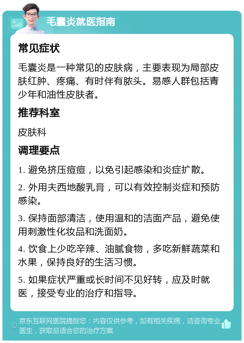 毛囊炎就医指南 常见症状 毛囊炎是一种常见的皮肤病，主要表现为局部皮肤红肿、疼痛、有时伴有脓头。易感人群包括青少年和油性皮肤者。 推荐科室 皮肤科 调理要点 1. 避免挤压痘痘，以免引起感染和炎症扩散。 2. 外用夫西地酸乳膏，可以有效控制炎症和预防感染。 3. 保持面部清洁，使用温和的洁面产品，避免使用刺激性化妆品和洗面奶。 4. 饮食上少吃辛辣、油腻食物，多吃新鲜蔬菜和水果，保持良好的生活习惯。 5. 如果症状严重或长时间不见好转，应及时就医，接受专业的治疗和指导。