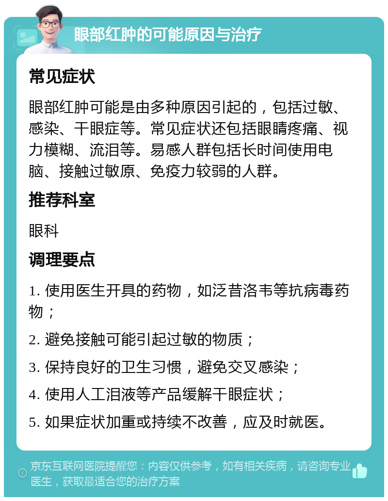 眼部红肿的可能原因与治疗 常见症状 眼部红肿可能是由多种原因引起的，包括过敏、感染、干眼症等。常见症状还包括眼睛疼痛、视力模糊、流泪等。易感人群包括长时间使用电脑、接触过敏原、免疫力较弱的人群。 推荐科室 眼科 调理要点 1. 使用医生开具的药物，如泛昔洛韦等抗病毒药物； 2. 避免接触可能引起过敏的物质； 3. 保持良好的卫生习惯，避免交叉感染； 4. 使用人工泪液等产品缓解干眼症状； 5. 如果症状加重或持续不改善，应及时就医。