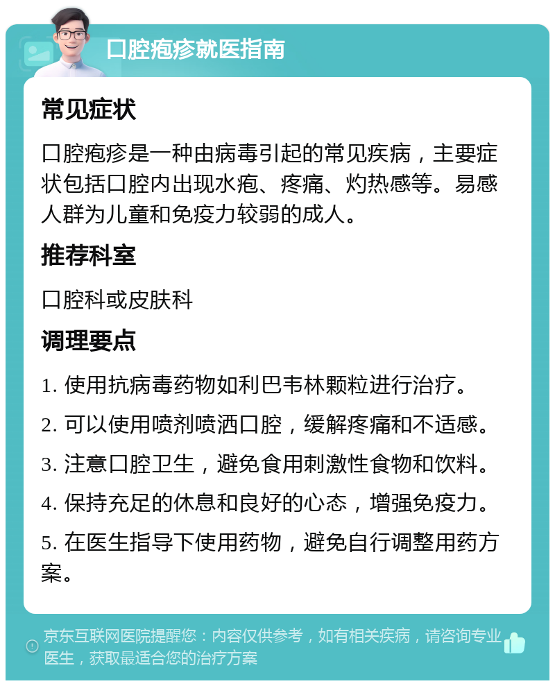 口腔疱疹就医指南 常见症状 口腔疱疹是一种由病毒引起的常见疾病，主要症状包括口腔内出现水疱、疼痛、灼热感等。易感人群为儿童和免疫力较弱的成人。 推荐科室 口腔科或皮肤科 调理要点 1. 使用抗病毒药物如利巴韦林颗粒进行治疗。 2. 可以使用喷剂喷洒口腔，缓解疼痛和不适感。 3. 注意口腔卫生，避免食用刺激性食物和饮料。 4. 保持充足的休息和良好的心态，增强免疫力。 5. 在医生指导下使用药物，避免自行调整用药方案。