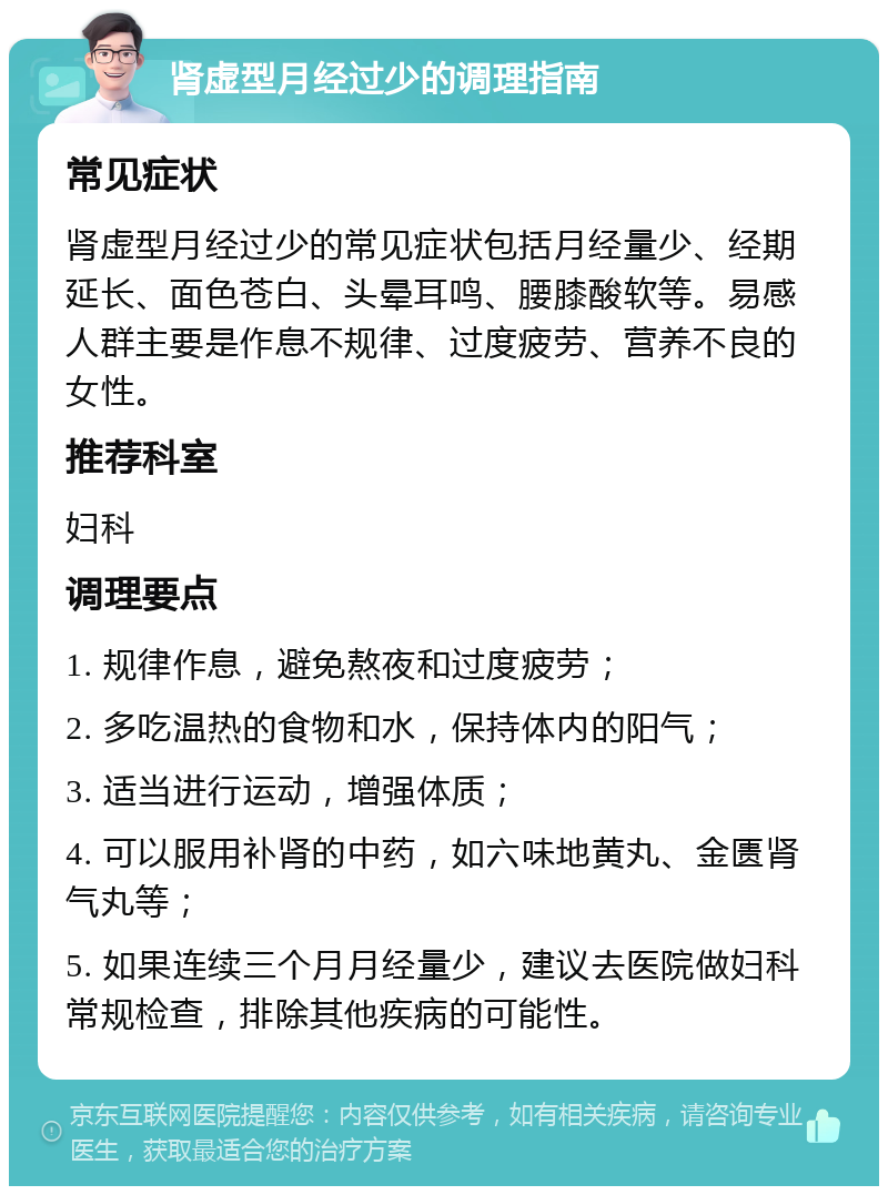 肾虚型月经过少的调理指南 常见症状 肾虚型月经过少的常见症状包括月经量少、经期延长、面色苍白、头晕耳鸣、腰膝酸软等。易感人群主要是作息不规律、过度疲劳、营养不良的女性。 推荐科室 妇科 调理要点 1. 规律作息，避免熬夜和过度疲劳； 2. 多吃温热的食物和水，保持体内的阳气； 3. 适当进行运动，增强体质； 4. 可以服用补肾的中药，如六味地黄丸、金匮肾气丸等； 5. 如果连续三个月月经量少，建议去医院做妇科常规检查，排除其他疾病的可能性。